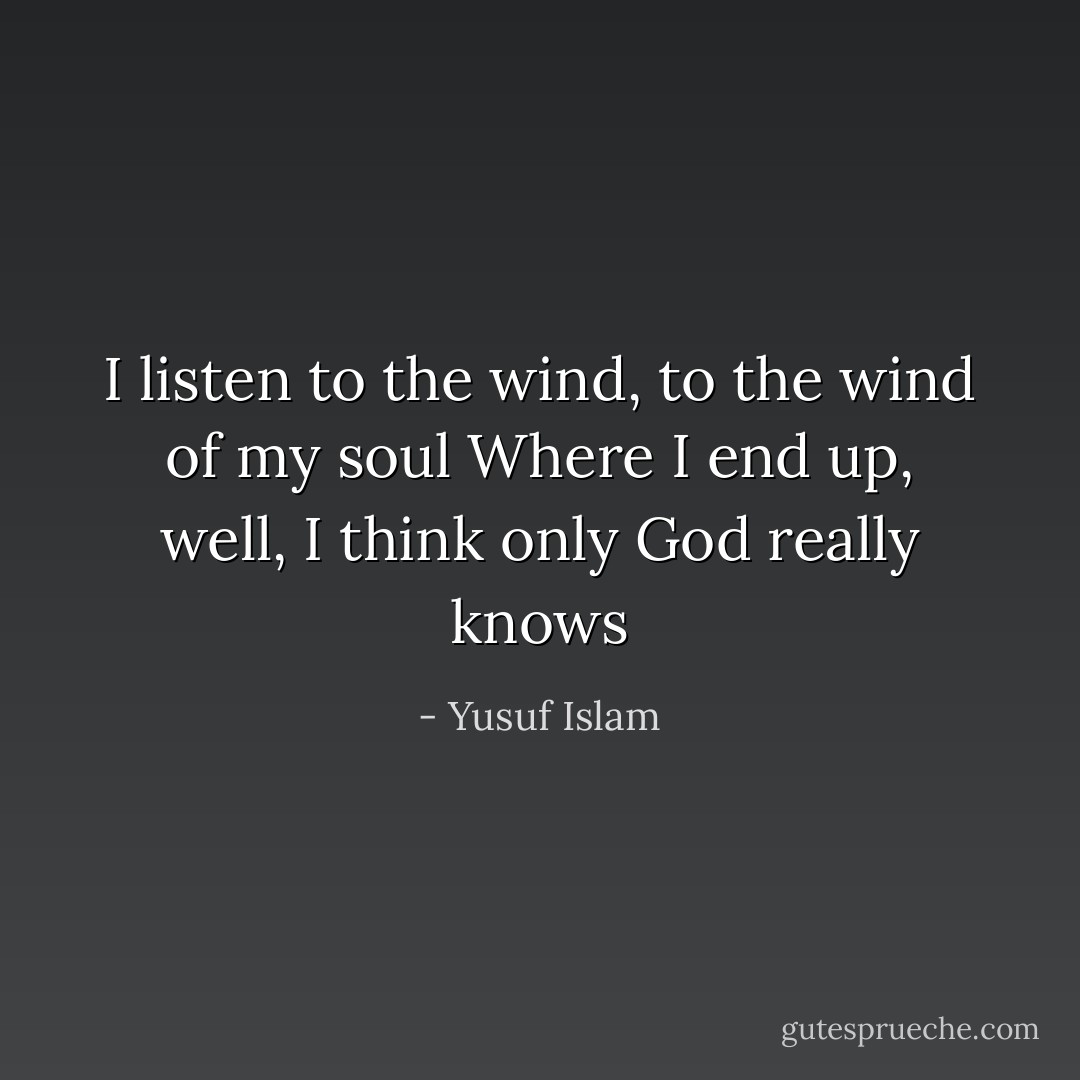 I listen to the wind, to the wind of my soul<br />Where I end up, well, I think only God really knows - Yusuf Islam