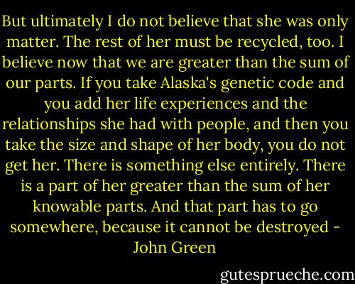 But ultimately I do not believe that she was only matter. The rest of her must be recycled, too. I believe now that we are greater than the sum of our parts. If you take Alaska's genetic code and you add her life experiences and the relationships she had with people, and then you take the size and shape of her body, you do not get her. There is something else entirely. There is a part of her greater than the sum of her knowable parts. And that part has to go somewhere, because it cannot be destroyed - John Green