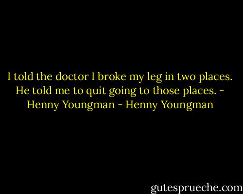 I told the doctor I broke my leg in two places. He told me to quit going to those places. - Henny Youngman - Henny Youngman