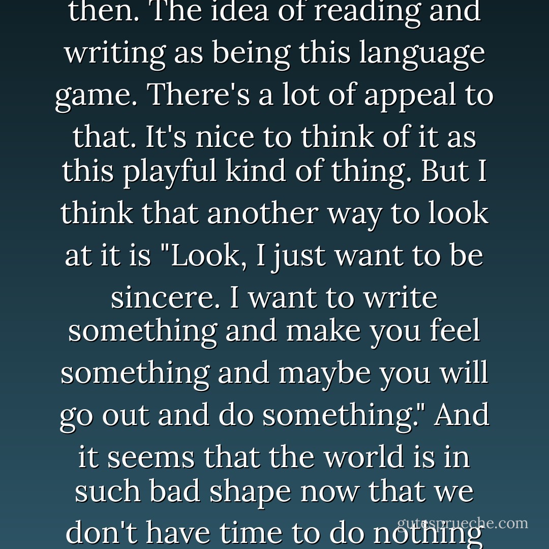 I studied Comparative Literature at Cornell. Structuralism was real big then. The idea of reading and writing as being this language game. There's a lot of appeal to that. It's nice to think of it as this playful kind of thing. But I think that another way to look at it is "Look, I just want to be sincere. I want to write something and make you feel something and maybe you will go out and do something." And it seems that the world is in such bad shape now that we don't have time to do nothing but language games. That's how it seems to me. - William T. Vollmann