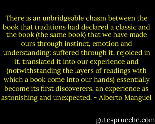 There is an unbridgeable chasm between the book that traditions had declared a classic and the book (the same book) that we have made ours through instinct, emotion and understanding: suffered through it, rejoiced in it, translated it into our experience and (notwithstanding the layers of readings with which a book come into our hands) essentially become its first discoverers, an experience as astonishing and unexpected. - Alberto Manguel