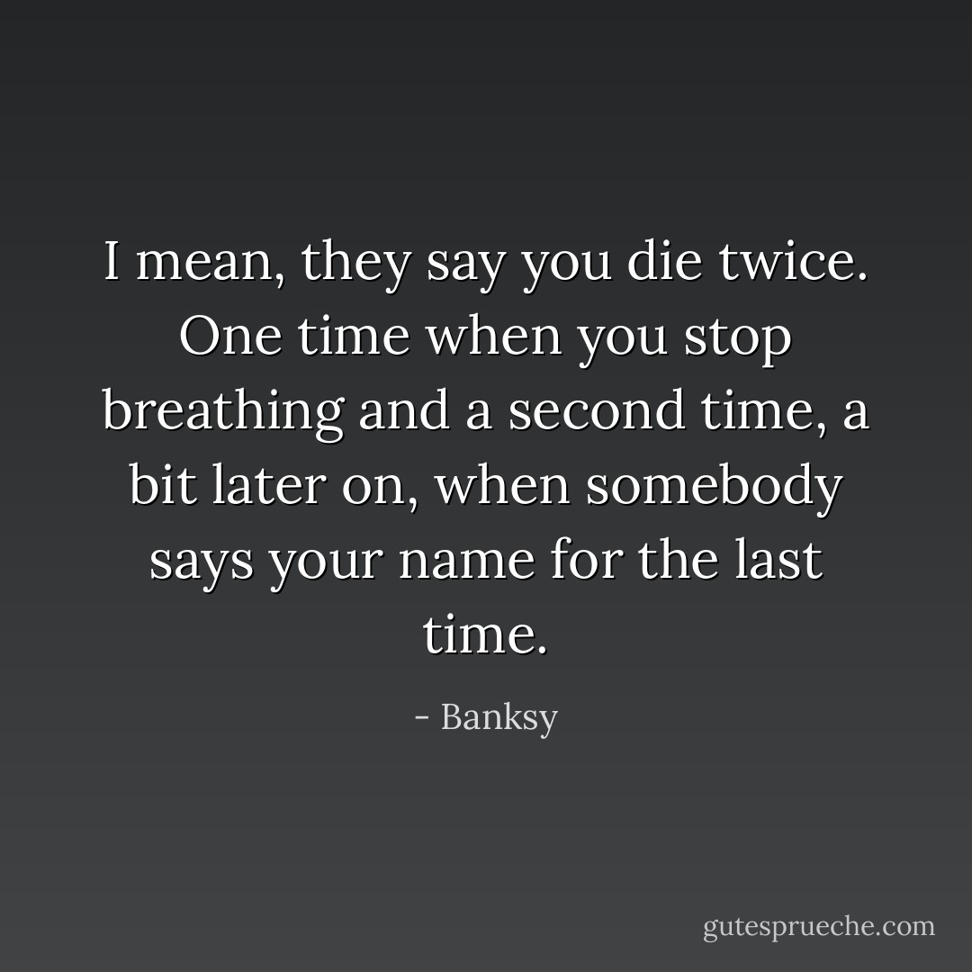 I mean, they say you die twice. One time when you stop breathing and a second time, a bit later on, when somebody says your name for the last time. - Banksy