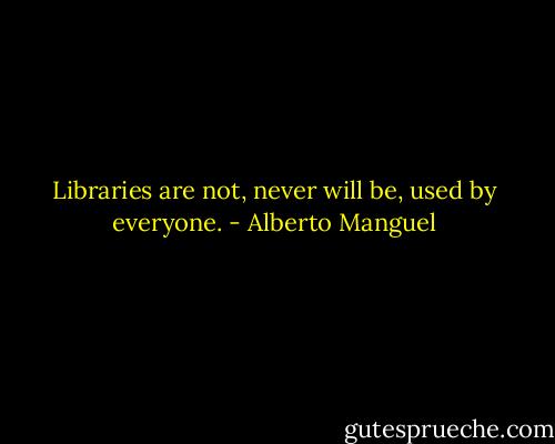 Libraries are not, never will be, used by everyone. - Alberto Manguel