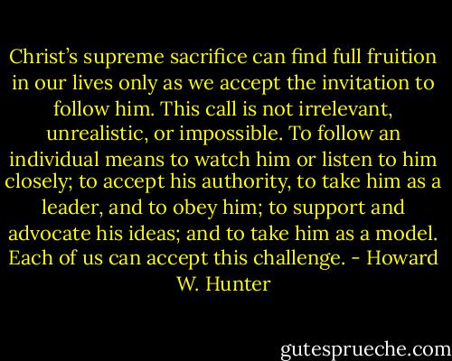 Christ’s supreme sacrifice can find full fruition in our lives only as we accept the invitation to follow him. This call is not irrelevant, unrealistic, or impossible. To follow an individual means to watch him or listen to him closely; to accept his authority, to take him as a leader, and to obey him; to support and advocate his ideas; and to take him as a model. Each of us can accept this challenge. - Howard W. Hunter