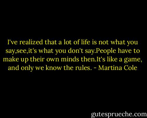 I've realized that a lot of life is not what you say,see,it's what you don't say.People have to make up their own minds then.It's like a game, and only we know the rules. - Martina Cole