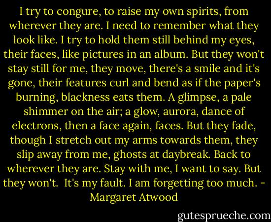 I try to congure, to raise my own spirits, from wherever they are. I need to remember what they look like. I try to hold them still behind my eyes, their faces, like pictures in an album. But they won't stay still for me, they move, there's a smile and it's gone, their features curl and bend as if the paper's burning, blackness eats them. A glimpse, a pale shimmer on the air; a glow, aurora, dance of electrons, then a face again, faces. But they fade, though I stretch out my arms towards them, they slip away from me, ghosts at daybreak. Back to wherever they are. Stay with me, I want to say. But they won't.<br /><br />It's my fault. I am forgetting too much. - Margaret Atwood