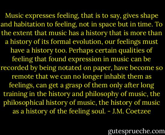 Music expresses feeling, that is to say, gives shape and habitation to feeling, not in space but in time. To the extent that music has a history that is more than a history of its formal evolution, our feelings must have a history too. Perhaps certain qualities of feeling that found expression in music can be recorded by being notated on paper, have become so remote that we can no longer inhabit them as feelings, can get a grasp of them only after long training in the history and philosophy of music, the philosophical history of music, the history of music as a history of the feeling soul. - J.M. Coetzee