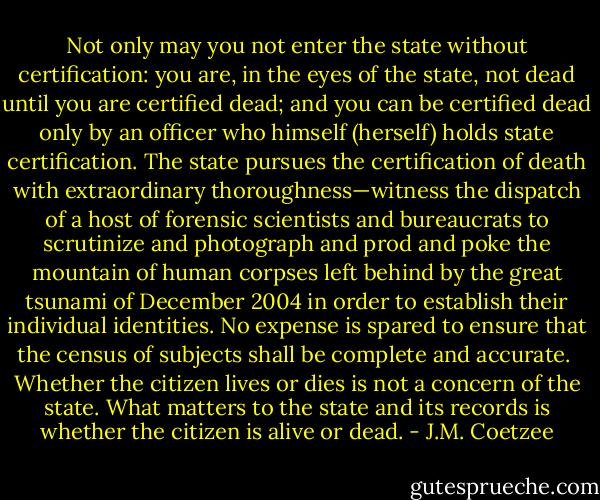 Not only may you not enter the state without certification: you are, in the eyes of the state, not dead until you are certified dead; and you can be certified dead only by an officer who himself (herself) holds state certification. The state pursues the certification of death with extraordinary thoroughness—witness the dispatch of a host of forensic scientists and bureaucrats to scrutinize and photograph and prod and poke the mountain of human corpses left behind by the great tsunami of December 2004 in order to establish their individual identities. No expense is spared to ensure that the census of subjects shall be complete and accurate.<br /><br />Whether the citizen lives or dies is not a concern of the state. What matters to the state and its records is whether the citizen is alive or dead. - J.M. Coetzee