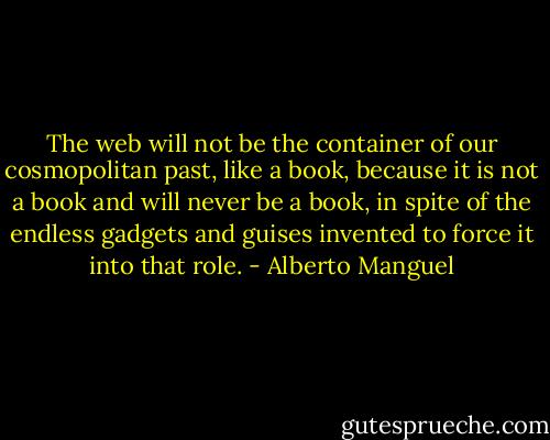 The web will not be the container of our cosmopolitan past, like a book, because it is not a book and will never be a book, in spite of the endless gadgets and guises invented to force it into that role. - Alberto Manguel