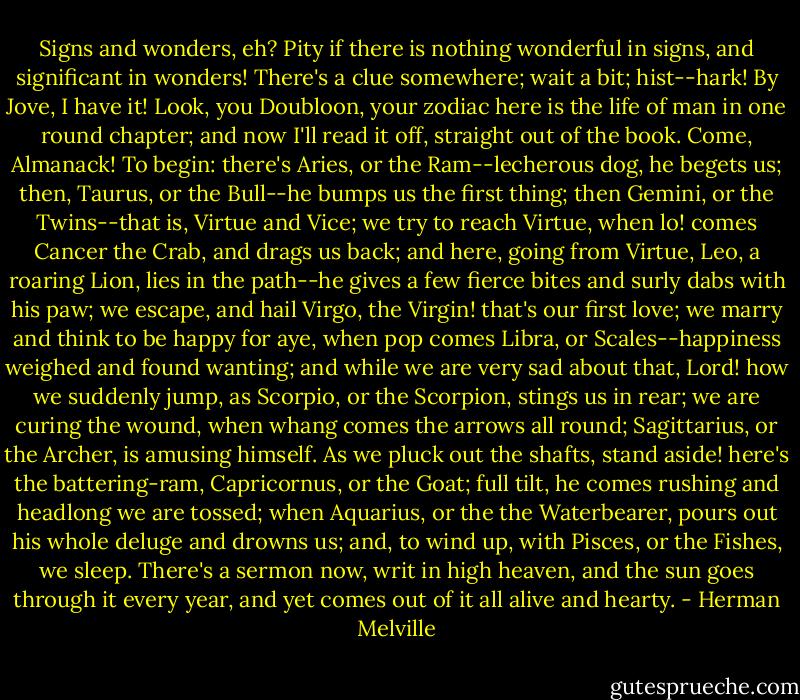 Signs and wonders, eh? Pity if there is nothing wonderful in signs, and significant in wonders! There's a clue somewhere; wait a bit; hist--hark! By Jove, I have it! Look, you Doubloon, your zodiac here is the life of man in one round chapter; and now I'll read it off, straight out of the book. Come, Almanack! To begin: there's Aries, or the Ram--lecherous dog, he begets us; then, Taurus, or the Bull--he bumps us the first thing; then Gemini, or the Twins--that is, Virtue and Vice; we try to reach Virtue, when lo! comes Cancer the Crab, and drags us back; and here, going from Virtue, Leo, a roaring Lion, lies in the path--he gives a few fierce bites and surly dabs with his paw; we escape, and hail Virgo, the Virgin! that's our first love; we marry and think to be happy for aye, when pop comes Libra, or Scales--happiness weighed and found wanting; and while we are very sad about that, Lord! how we suddenly jump, as Scorpio, or the Scorpion, stings us in rear; we are curing the wound, when whang comes the arrows all round; Sagittarius, or the Archer, is amusing himself. As we pluck out the shafts, stand aside! here's the battering-ram, Capricornus, or the Goat; full tilt, he comes rushing and headlong we are tossed; when Aquarius, or the the Waterbearer, pours out his whole deluge and drowns us; and, to wind up, with Pisces, or the Fishes, we sleep. There's a sermon now, writ in high heaven, and the sun goes through it every year, and yet comes out of it all alive and hearty. - Herman Melville