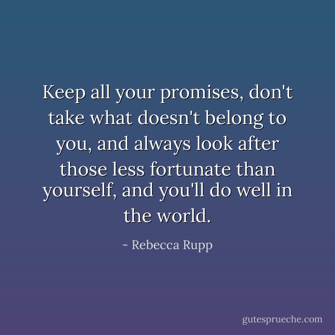 Keep all your promises, don't take what doesn't belong to you, and always look after those less fortunate than yourself, and you'll do well in the world. - Rebecca Rupp
