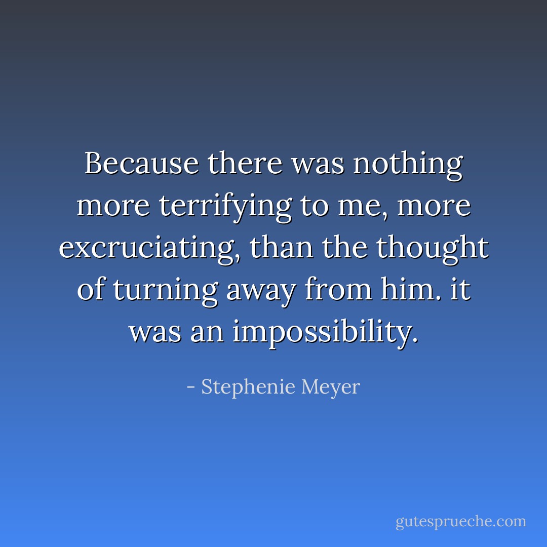 Because there was nothing more terrifying to me, more excruciating, than the thought of turning away from him. it was an impossibility. - Stephenie Meyer
