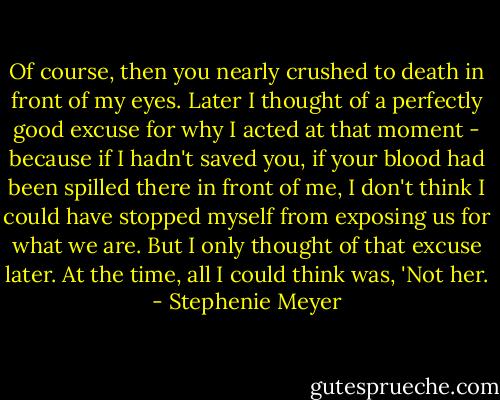 Of course, then you nearly crushed to death in front of my eyes. Later I thought of a perfectly good excuse for why I acted at that moment - because if I hadn't saved you, if your blood had been spilled there in front of me, I don't think I could have stopped myself from exposing us for what we are. But I only thought of that excuse later. At the time, all I could think was, 'Not her. - Stephenie Meyer