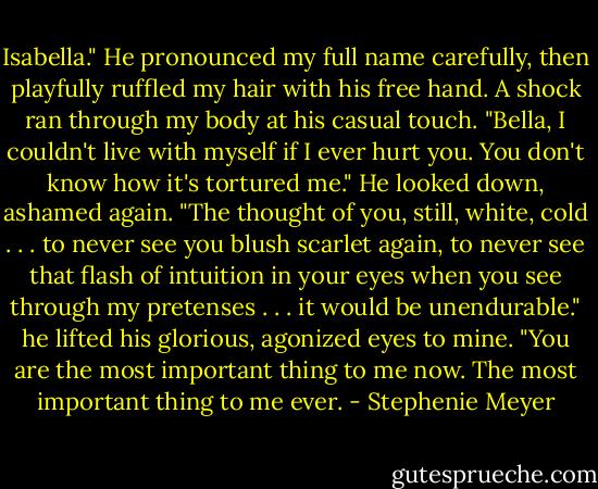 Isabella." He pronounced my full name carefully, then playfully ruffled my hair with his free hand. A shock ran through my body at his casual touch. "Bella, I couldn't live with myself if I ever hurt you. You don't know how it's tortured me." He looked down, ashamed again. "The thought of you, still, white, cold . . . to never see you blush scarlet again, to never see that flash of intuition in your eyes when you see through my pretenses . . . it would be unendurable." he lifted his glorious, agonized eyes to mine. "You are the most important thing to me now. The most important thing to me ever. - Stephenie Meyer
