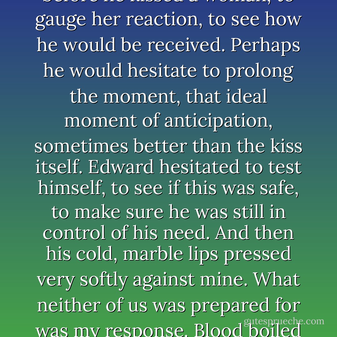 I was thinking there was something I wanted to try." And he took my face in his hands again.<br />I couldn't breathe.<br />He hesitated - not in the normal way, the human way.<br />Not the way a man might hesitate before he kissed a woman, to gauge her reaction, to see how he would be received. Perhaps he would hesitate to prolong the moment, that ideal moment of anticipation, sometimes better than the kiss itself.<br />Edward hesitated to test himself, to see if this was safe, to make sure he was still in control of his need.<br />And then his cold, marble lips pressed very softly against mine.<br />What neither of us was prepared for was my response.<br />Blood boiled under my skin, burned in my lips. My breath came in a wild gasp. My fingers knotted in his hair, clutching him to me. My lips parted as I breathed in his heady scent. - Stephenie Meyer