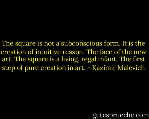 The square is not a subconscious form. It is the creation of intuitive reason. The face of the new art. The square is a living, regal infant. The first step of pure creation in art. - Kazimir Malevich