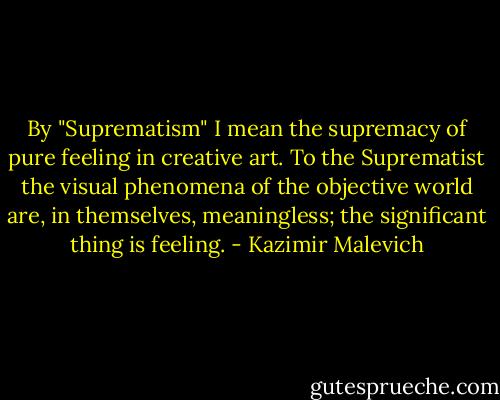 By "Suprematism" I mean the supremacy of pure feeling in creative art. To the Suprematist the visual phenomena of the objective world are, in themselves, meaningless; the significant thing is feeling. - Kazimir Malevich