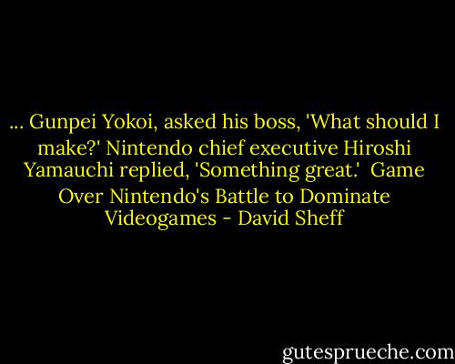 ... Gunpei Yokoi, asked his boss, 'What should I make?' Nintendo chief executive Hiroshi Yamauchi replied, 'Something great.'<br /><br />Game Over Nintendo's Battle to Dominate Videogames - David Sheff