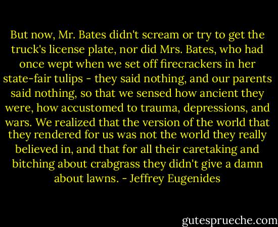 But now, Mr. Bates didn't scream or try to get the truck's license plate, nor did Mrs. Bates, who had once wept when we set off firecrackers in her state-fair tulips - they said nothing, and our parents said nothing, so that we sensed how ancient they were, how accustomed to trauma, depressions, and wars. We realized that the version of the world that they rendered for us was not the world they really believed in, and that for all their caretaking and bitching about crabgrass they didn't give a damn about lawns. - Jeffrey Eugenides
