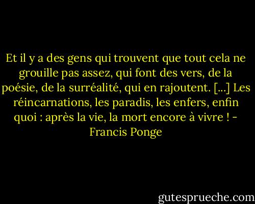 Et il y a des gens qui trouvent que tout cela ne grouille pas assez, qui font des vers, de la poésie, de la surréalité, qui en rajoutent. [...] Les réincarnations, les paradis, les enfers, enfin quoi : après la vie, la mort encore à vivre ! - Francis Ponge