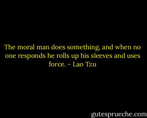 The moral man does something,<br />and when no one responds<br />he rolls up his sleeves and uses force. - Lao Tzu