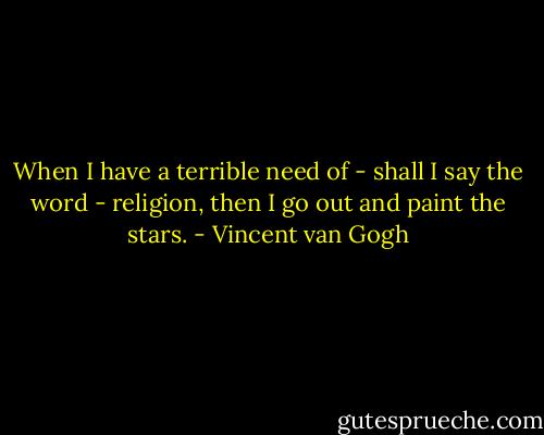 When I have a terrible need of - shall I say the word - religion, then I go out and paint the stars. - Vincent van Gogh