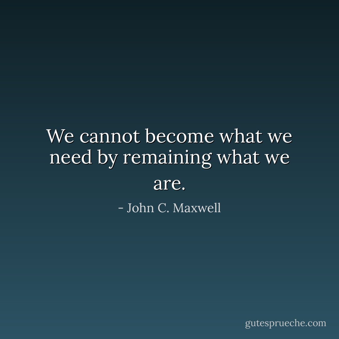 We cannot become what we need by remaining what we are. - John C. Maxwell
