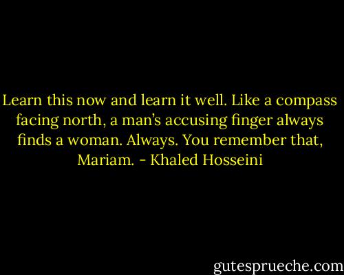Learn this now and learn it well. Like a compass facing north, a man’s accusing finger always finds a woman. Always. You remember that, Mariam. - Khaled Hosseini