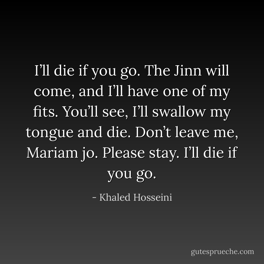 I’ll die if you go. The Jinn will come, and I’ll have one of my fits. You’ll see, I’ll swallow my tongue and die. Don’t leave me, Mariam jo. Please stay. I’ll die if you go. - Khaled Hosseini