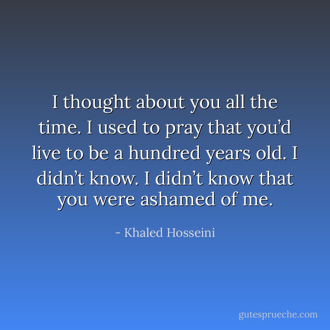 I thought about you all the time. I used to pray that you’d live to be a hundred years old. I didn’t know. I didn’t know that you were ashamed of me. - Khaled Hosseini