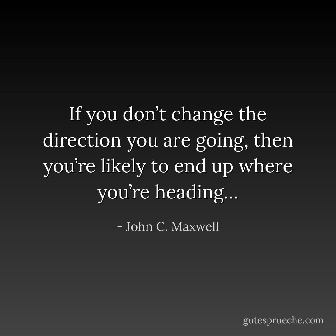 If you don’t change the direction you are going, then you’re likely to end up where you’re heading… - John C. Maxwell