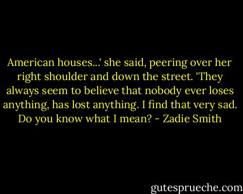 American houses...' she said, peering over her right shoulder and down the street. 'They always seem to believe that nobody ever loses anything, has lost anything. I find that very sad. Do you know what I mean? - Zadie Smith