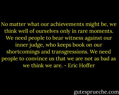 No matter what our achievements might be, we think well of ourselves only in rare moments. We need people to bear witness against our inner judge, who keeps book on our shortcomings and transgressions. We need people to convince us that we are not as bad as we think we are. - Eric Hoffer