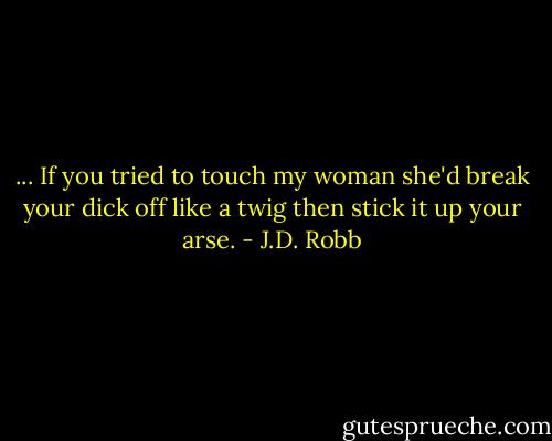 ... If you tried to touch my woman she'd break your dick off like a twig then stick it up your arse. - J.D. Robb