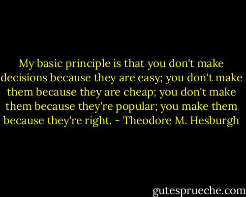 My basic principle is that you don't make decisions because they are easy; you don't make them because they are cheap; you don't make them because they're popular; you make them because they're right. - Theodore M. Hesburgh
