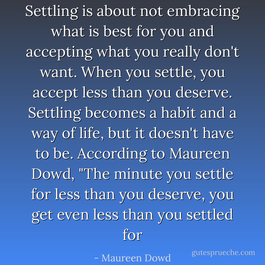 Settling is about not embracing what is best for you and accepting what you really don't want. When you settle, you accept less than you deserve. Settling becomes a habit and a way of life, but it doesn't have to be. According to Maureen Dowd, "The minute you settle for less than you deserve, you get even less than you settled for - Maureen Dowd
