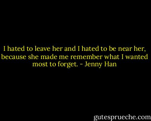 I hated to leave her and I hated to<br />be near her,<br />because she made me remember what I wanted most to forget. - Jenny Han