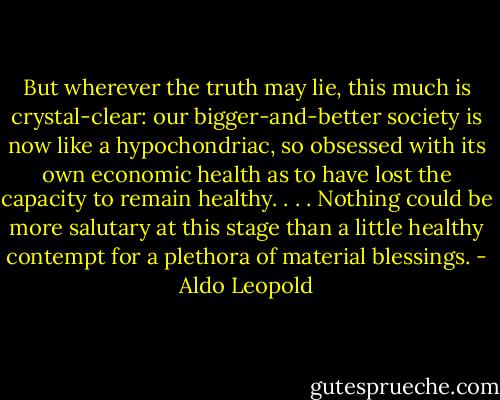 But wherever the truth may lie, this much is crystal-clear: our bigger-and-better society is now like a hypochondriac, so obsessed with its own economic health as to have lost the capacity to remain healthy. . . . Nothing could be more salutary at this stage than a little healthy contempt for a plethora of material blessings. - Aldo Leopold