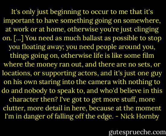 It's only just beginning to occur to me that it's important to have something going on somewhere, at work or at home, otherwise you're just clinging on. [...] You need as much ballast as possible to stop you floating away; you need people around you, things going on, otherwise life is like some film where the money ran out, and there are no sets, or locations, or supporting actors, and it's just one guy on his own staring into the camera with nothing to do and nobody to speak to, and who'd believe in this character then? I've got to get more stuff, more clutter, more detail in here, because at the moment I'm in danger of falling off the edge. - Nick Hornby