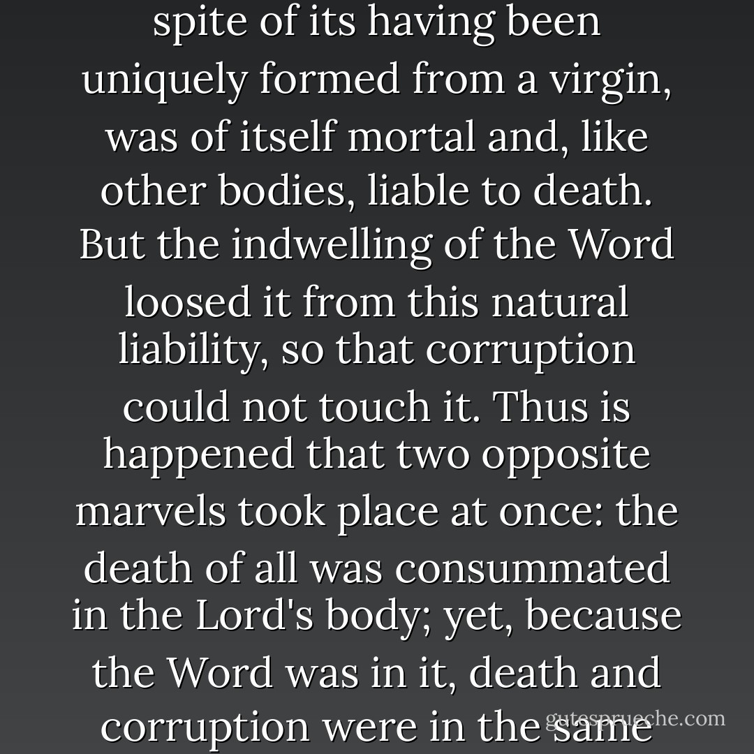 The body of the Word, then, being a real human body, in spite of its having been uniquely formed from a virgin, was of itself mortal and, like other bodies, liable to death. But the indwelling of the Word loosed it from this natural liability, so that corruption could not touch it. Thus is happened that two opposite marvels took place at once: the death of all was consummated in the Lord's body; yet, because the Word was in it, death and corruption were in the same act utterly abolished. - Athanasius of Alexandria
