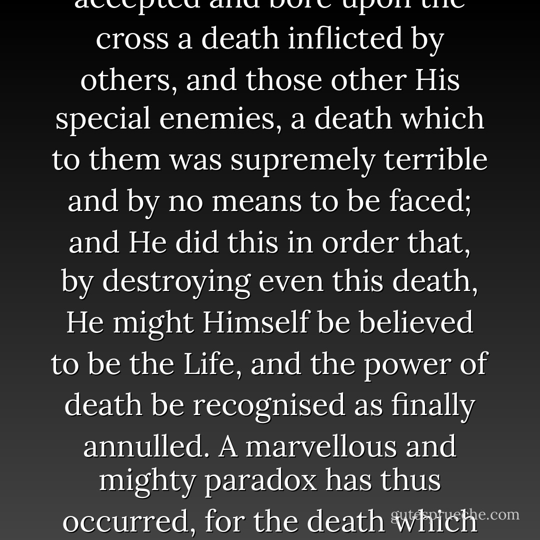 He, the Life of all, our Lord and Saviour, did not arrange the manner of his own death lest He should seem to be afraid of some other kind. No. He accepted and bore upon the cross a death inflicted by others, and those other His special enemies, a death which to them was supremely terrible and by no means to be faced; and He did this in order that, by destroying even this death, He might Himself be believed to be the Life, and the power of death be recognised as finally annulled. A marvellous and mighty paradox has thus occurred, for the death which they thought to inflict on Him as dishonour and disgrace has become the glorious monument to death's defeat. - Athanasius of Alexandria