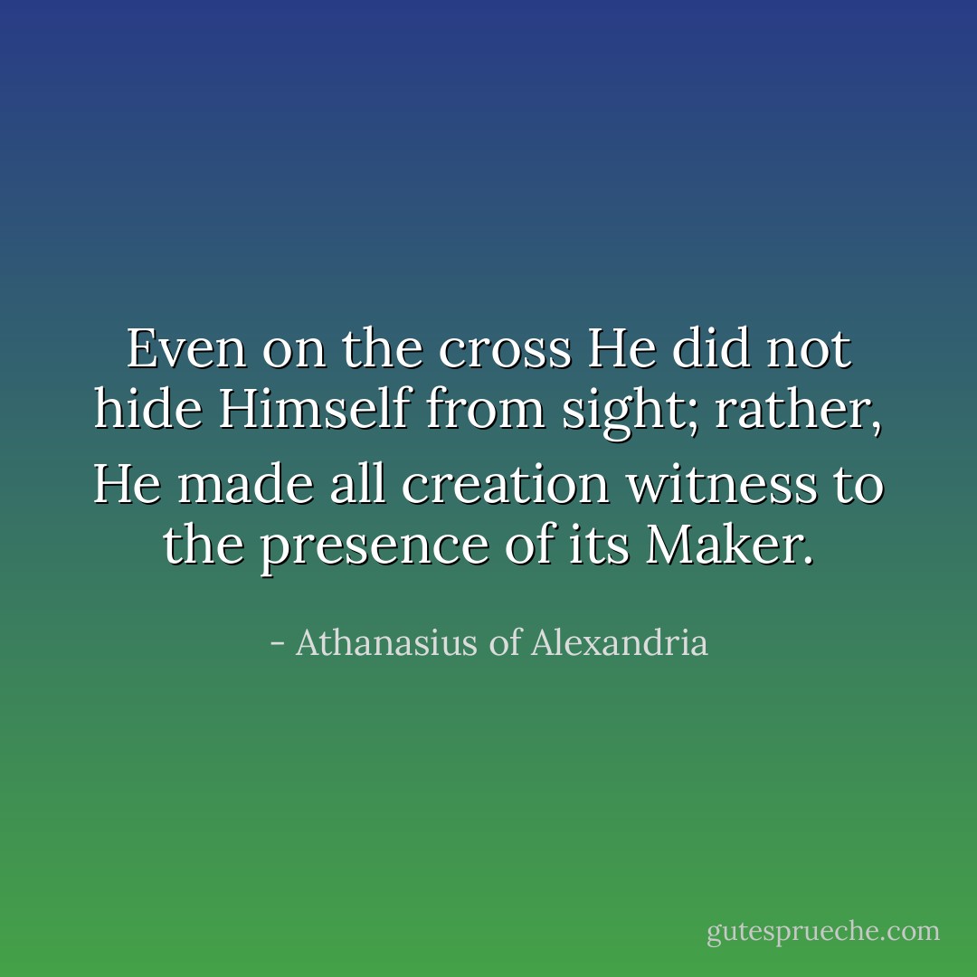 Even on the cross He did not hide Himself from sight; rather, He made all creation witness to the presence of its Maker. - Athanasius of Alexandria