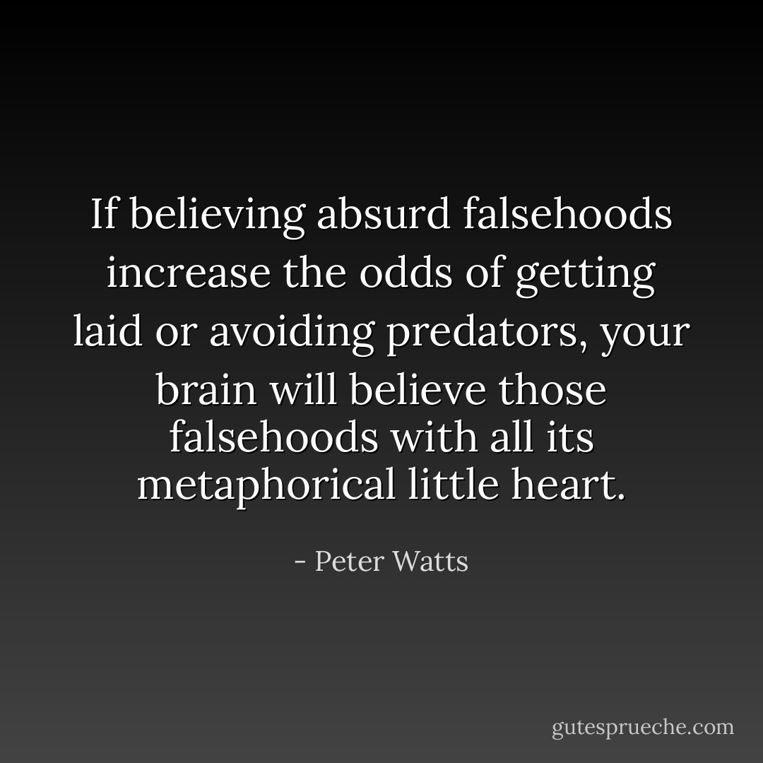 If believing absurd falsehoods increase the odds of getting laid or avoiding predators, your brain will believe those falsehoods with all its metaphorical little heart. - Peter Watts