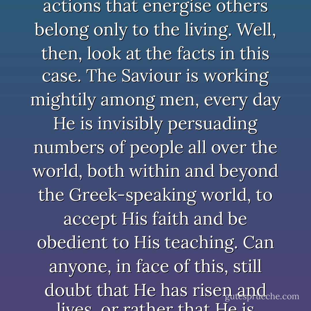 Dead men cannot take effective action; their power of influence on others lasts only till the grave. Deeds and actions that energise others belong only to the living. Well, then, look at the facts in this case. The Saviour is working mightily among men, every day He is invisibly persuading numbers of people all over the world, both within and beyond the Greek-speaking world, to accept His faith and be obedient to His teaching. Can anyone, in face of this, still doubt that He has risen and lives, or rather that He is Himself the Life? Does a dead man prick the consciences of men...? - Athanasius of Alexandria