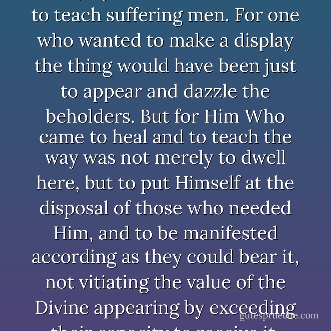 The Lord did not come to make a display. He came to heal and to teach suffering men. For one who wanted to make a display the thing would have been just to appear and dazzle the beholders. But for Him Who came to heal and to teach the way was not merely to dwell here, but to put Himself at the disposal of those who needed Him, and to be manifested according as they could bear it, not vitiating the value of the Divine appearing by exceeding their capacity to receive it. - Athanasius of Alexandria