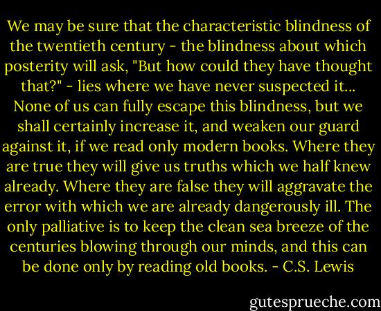 We may be sure that the characteristic blindness of the twentieth century - the blindness about which posterity will ask, "But how could they have thought that?" - lies where we have never suspected it... None of us can fully escape this blindness, but we shall certainly increase it, and weaken our guard against it, if we read only modern books. Where they are true they will give us truths which we half knew already. Where they are false they will aggravate the error with which we are already dangerously ill. The only palliative is to keep the clean sea breeze of the centuries blowing through our minds, and this can be done only by reading old books. - C.S. Lewis