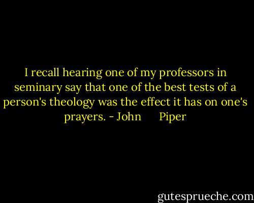 I recall hearing one of my professors in seminary say that one of the best tests of a person's theology was the effect it has on one's prayers. - John      Piper