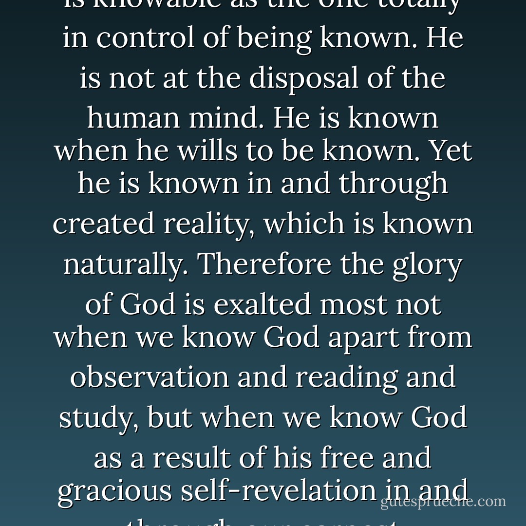 In all of knowable reality, God is unique. He is knowable not like the multiplication table or the table of elements; he alone is knowable as the one totally in control of being known. He is not at the disposal of the human mind. He is known when he wills to be known. Yet he is known in and through created reality, which is known naturally. Therefore the glory of God is exalted most not when we know God apart from observation and reading and study, but when we know God as a result of his free and gracious self-revelation in and through our earnest observation of and meditation on his work and Word in history. - John      Piper