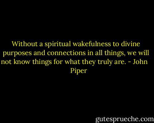 Without a spiritual wakefulness to divine purposes and connections in all things, we will not know things for what they truly are. - John      Piper