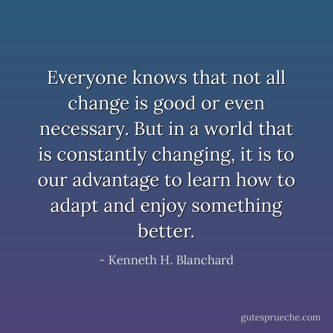 Everyone knows that not all change is good or even necessary. But in a world that is constantly changing, it is to our advantage to learn how to adapt and enjoy something better. - Kenneth H. Blanchard